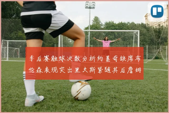 季后赛触球次数分析约基奇缺席布伦森表现突出里夫斯紧随其后詹姆斯缺阵影响显著