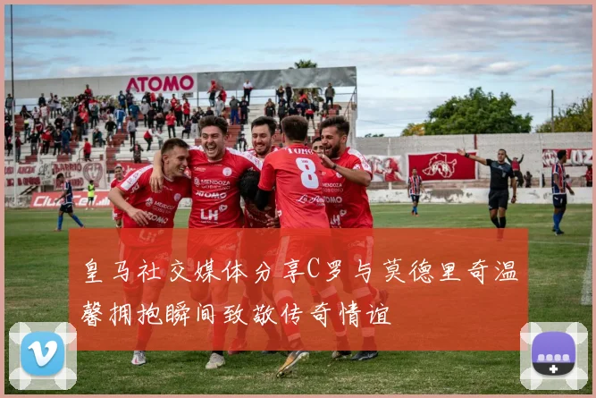 皇马社交媒体分享C罗与莫德里奇温馨拥抱瞬间致敬传奇情谊