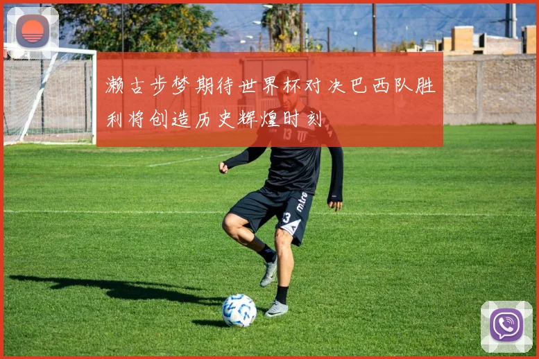 濑古步梦期待世界杯对决巴西队胜利将创造历史辉煌时刻