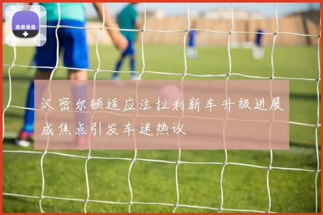 汉密尔顿适应法拉利新车升级进展成焦点引发车迷热议