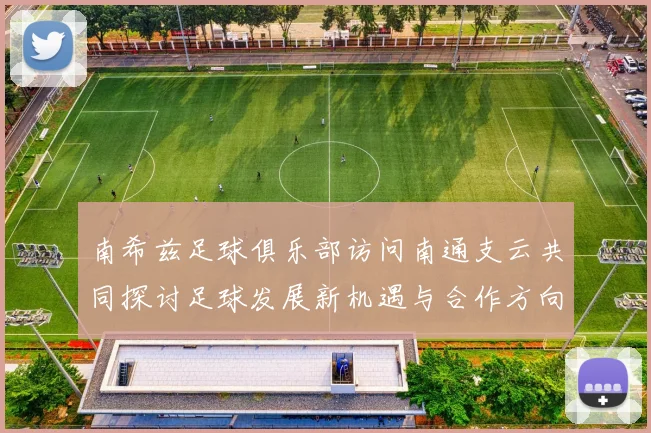 南希兹足球俱乐部访问南通支云共同探讨足球发展新机遇与合作方向