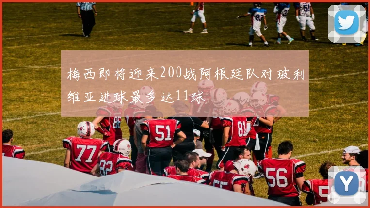 梅西即将迎来200战阿根廷队对玻利维亚进球最多达11球