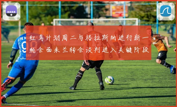 红鸟计划周二与格拉斯纳进行新一轮会面米兰转会谈判进入关键阶段