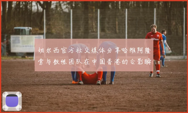切尔西官方社交媒体分享哈维阿隆索与教练团队在中国香港的合影瞬间