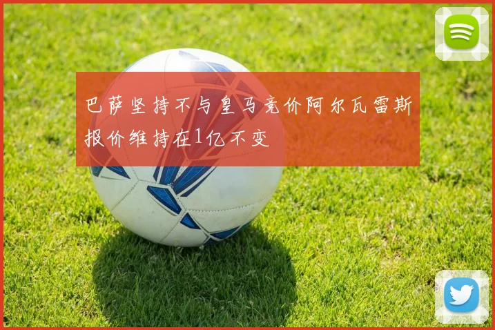 巴萨坚持不与皇马竞价阿尔瓦雷斯报价维持在1亿不变