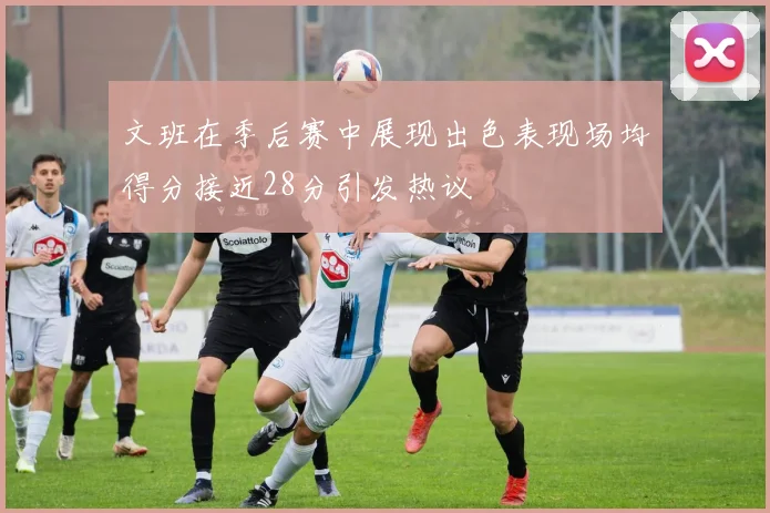 文班在季后赛中展现出色表现场均得分接近28分引发热议