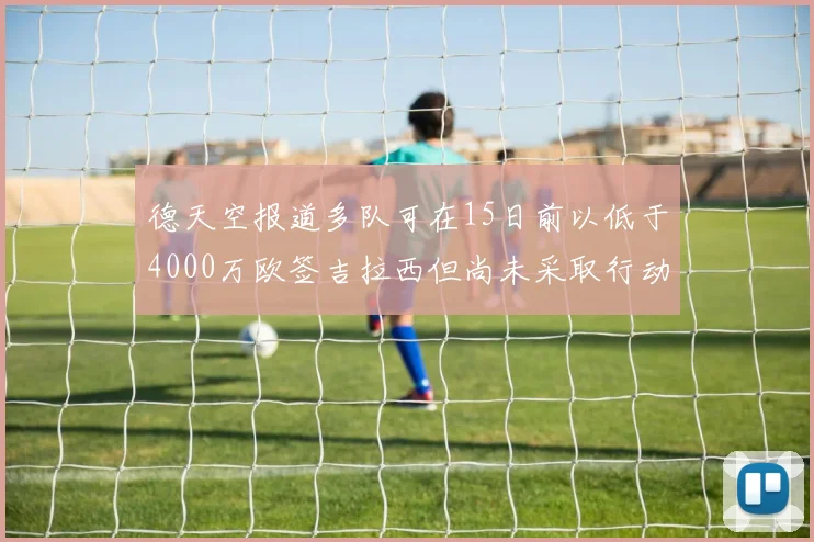 德天空报道多队可在15日前以低于4000万欧签吉拉西但尚未采取行动