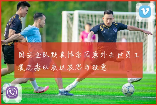 国安全队默哀悼念因意外去世员工裴志淼以表达哀思与敬意