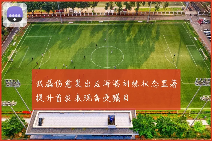 武磊伤愈复出后海港训练状态显著提升首发表现备受瞩目