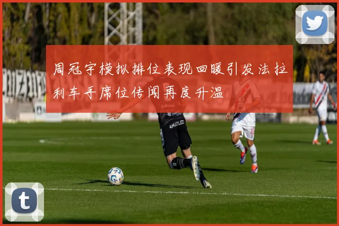 周冠宇模拟排位表现回暖引发法拉利车手席位传闻再度升温