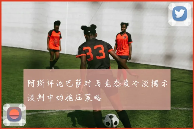 阿斯评论巴萨对马竞态度冷淡揭示谈判中的施压策略