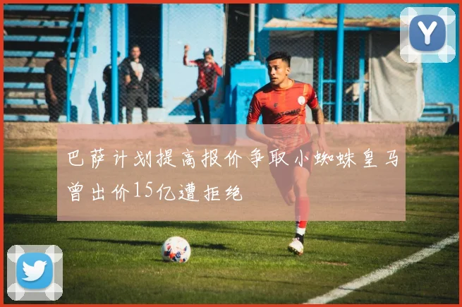 巴萨计划提高报价争取小蜘蛛皇马曾出价15亿遭拒绝